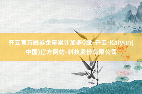 开云官方融券余量累计加多0股-开云·Kaiyun(中国)官方网站-科技股份有限公司