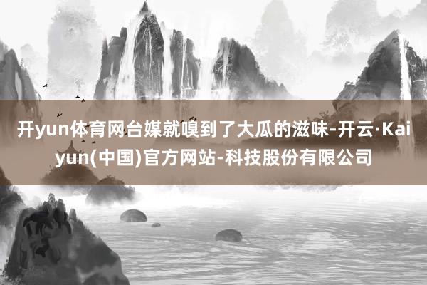 开yun体育网台媒就嗅到了大瓜的滋味-开云·Kaiyun(中国)官方网站-科技股份有限公司