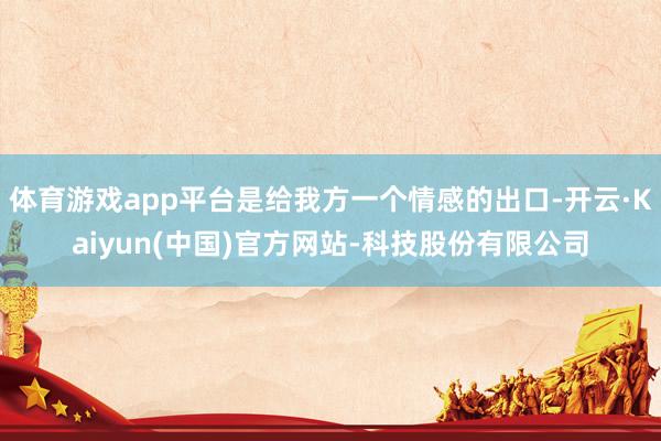 体育游戏app平台是给我方一个情感的出口-开云·Kaiyun(中国)官方网站-科技股份有限公司