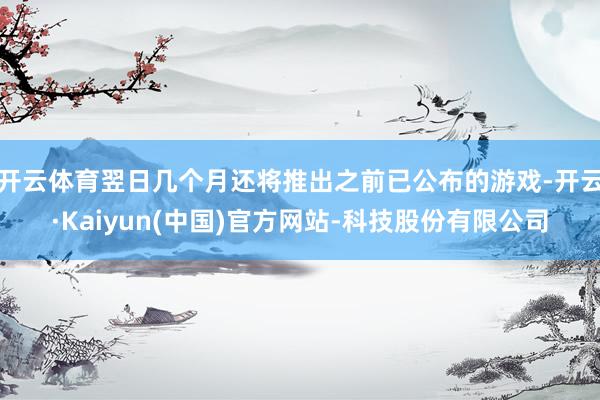 开云体育翌日几个月还将推出之前已公布的游戏-开云·Kaiyun(中国)官方网站-科技股份有限公司