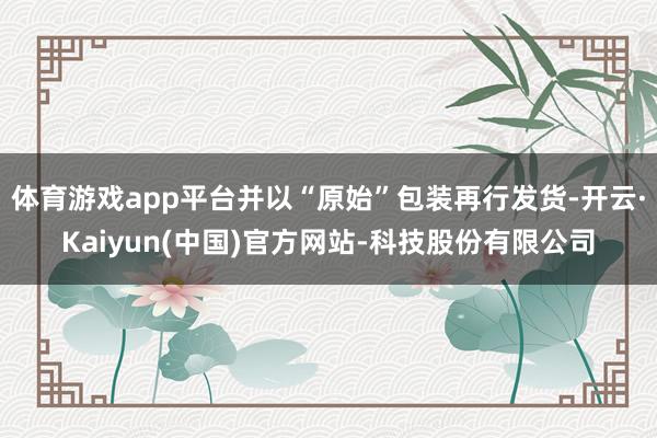 体育游戏app平台并以“原始”包装再行发货-开云·Kaiyun(中国)官方网站-科技股份有限公司