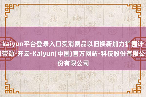 kaiyun平台登录入口受消费品以旧换新加力扩围计谋带动-开云·Kaiyun(中国)官方网站-科技股份有限公司