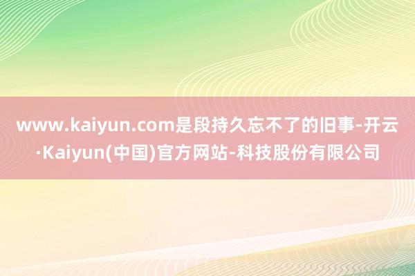 www.kaiyun.com是段持久忘不了的旧事-开云·Kaiyun(中国)官方网站-科技股份有限公司
