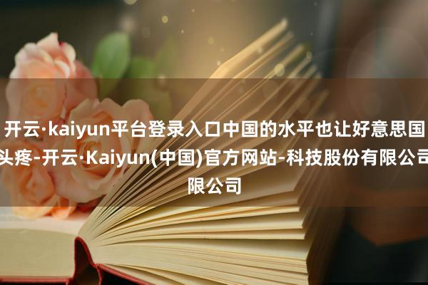 开云·kaiyun平台登录入口中国的水平也让好意思国头疼-开云·Kaiyun(中国)官方网站-科技股份有限公司