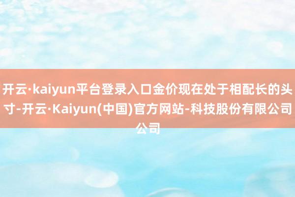 开云·kaiyun平台登录入口金价现在处于相配长的头寸-开云·Kaiyun(中国)官方网站-科技股份有限公司